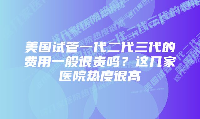 美国试管一代二代三代的费用一般很贵吗？这几家医院热度很高