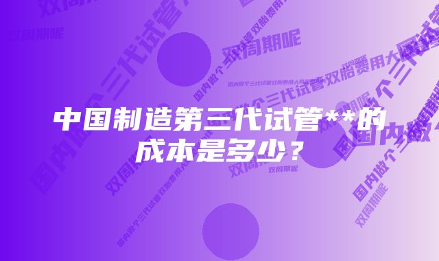 中国制造第三代试管**的成本是多少？