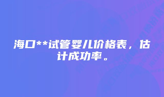 海口**试管婴儿价格表，估计成功率。