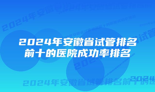 2024年安徽省试管排名前十的医院成功率排名