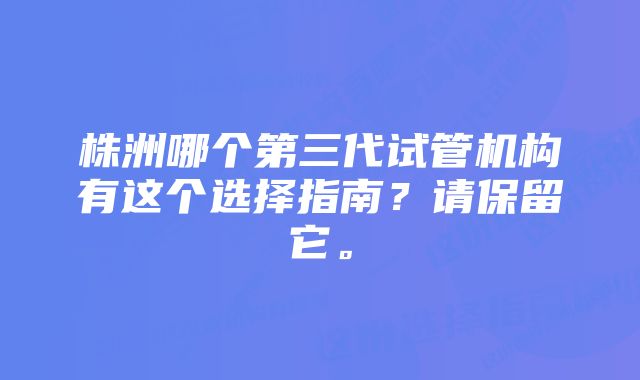 株洲哪个第三代试管机构有这个选择指南？请保留它。