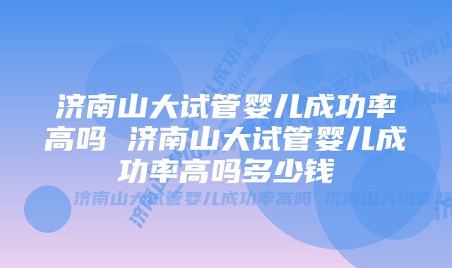 济南山大试管婴儿成功率高吗 济南山大试管婴儿成功率高吗多少钱