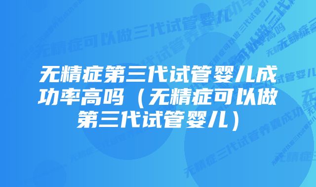 无精症第三代试管婴儿成功率高吗（无精症可以做第三代试管婴儿）