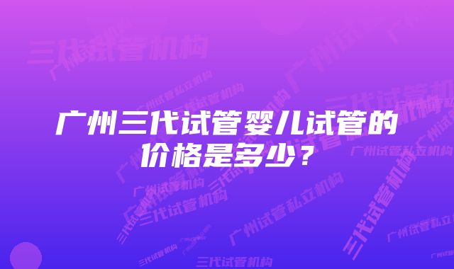 广州三代试管婴儿试管的价格是多少？