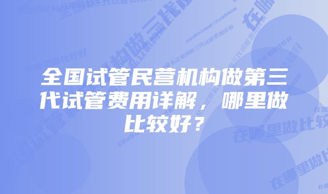 全国试管民营机构做第三代试管费用详解，哪里做比较好？