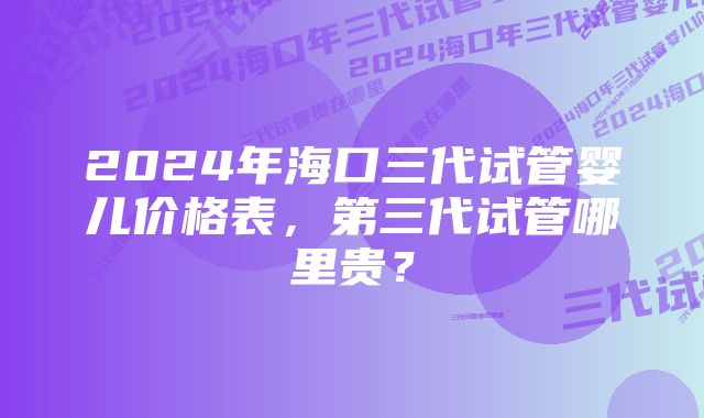 2024年海口三代试管婴儿价格表，第三代试管哪里贵？