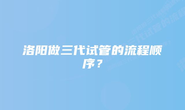 洛阳做三代试管的流程顺序？