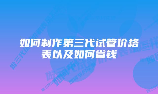 如何制作第三代试管价格表以及如何省钱