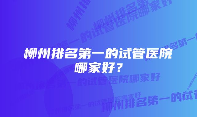 柳州排名第一的试管医院哪家好？