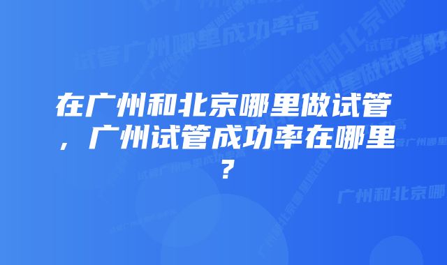 在广州和北京哪里做试管，广州试管成功率在哪里？