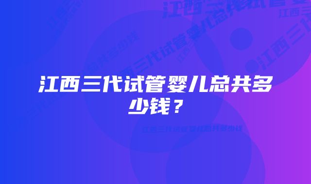 江西三代试管婴儿总共多少钱？