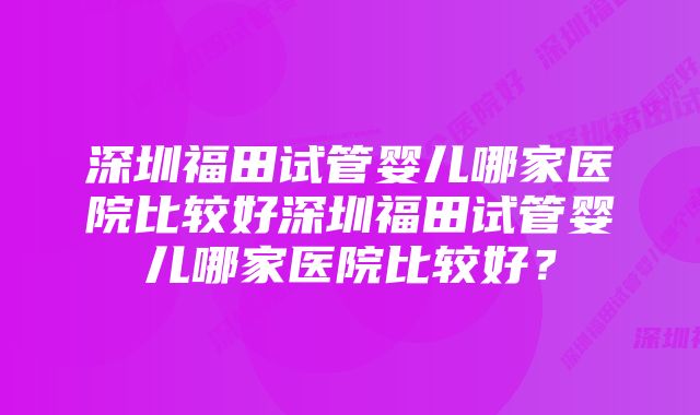 深圳福田试管婴儿哪家医院比较好深圳福田试管婴儿哪家医院比较好？