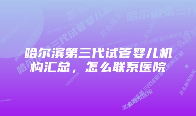 哈尔滨第三代试管婴儿机构汇总，怎么联系医院