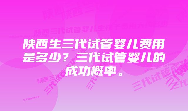 陕西生三代试管婴儿费用是多少？三代试管婴儿的成功概率。