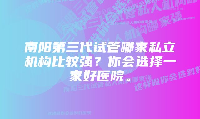 南阳第三代试管哪家私立机构比较强？你会选择一家好医院。