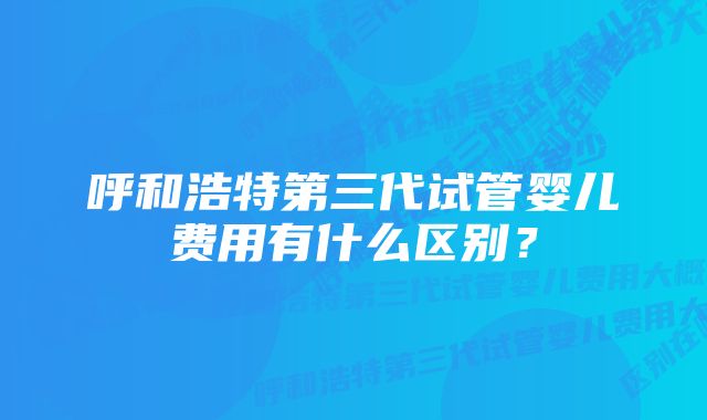 呼和浩特第三代试管婴儿费用有什么区别？