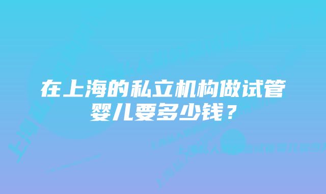 在上海的私立机构做试管婴儿要多少钱？