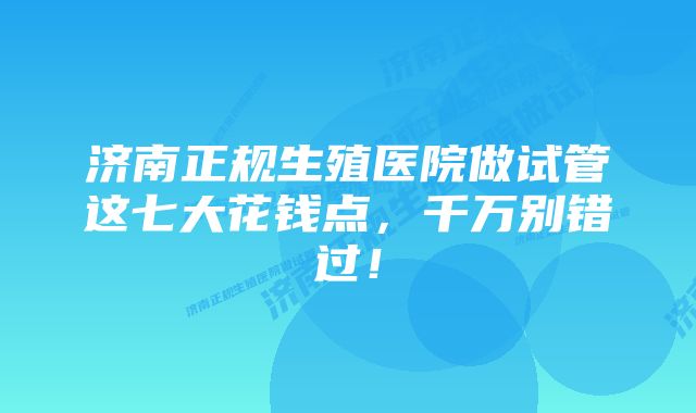 济南正规生殖医院做试管这七大花钱点，千万别错过！