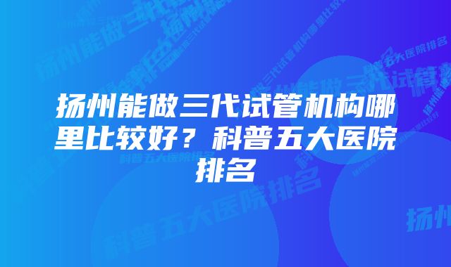 扬州能做三代试管机构哪里比较好？科普五大医院排名