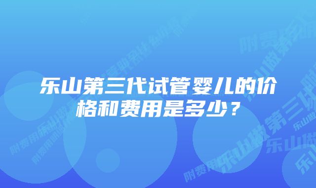 乐山第三代试管婴儿的价格和费用是多少？