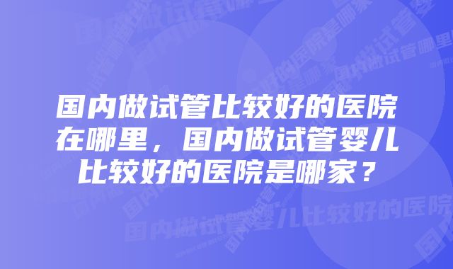 国内做试管比较好的医院在哪里，国内做试管婴儿比较好的医院是哪家？