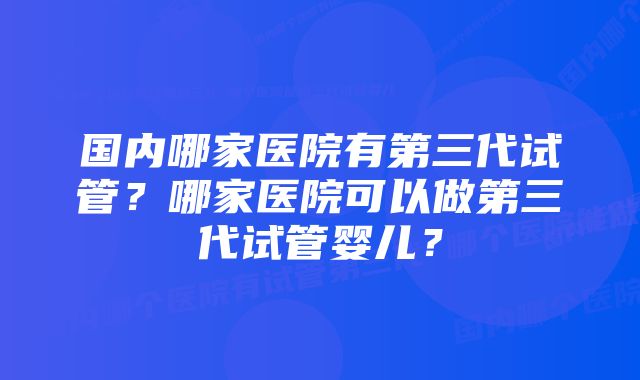 国内哪家医院有第三代试管？哪家医院可以做第三代试管婴儿？