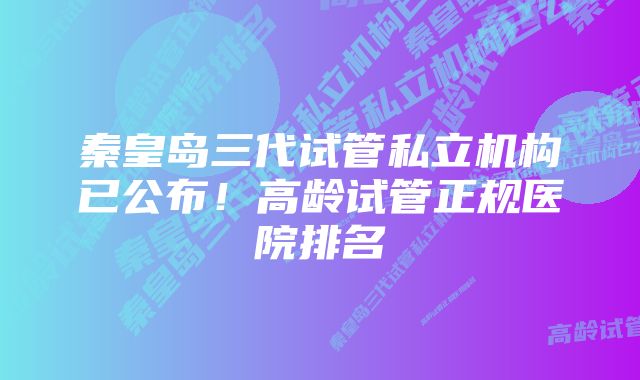 秦皇岛三代试管私立机构已公布！高龄试管正规医院排名