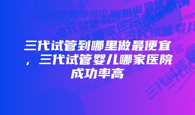 三代试管到哪里做最便宜，三代试管婴儿哪家医院成功率高