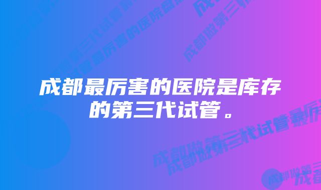 成都最厉害的医院是库存的第三代试管。