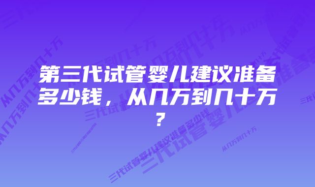 第三代试管婴儿建议准备多少钱，从几万到几十万？