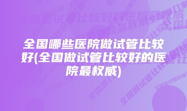 全国哪些医院做试管比较好(全国做试管比较好的医院最权威)