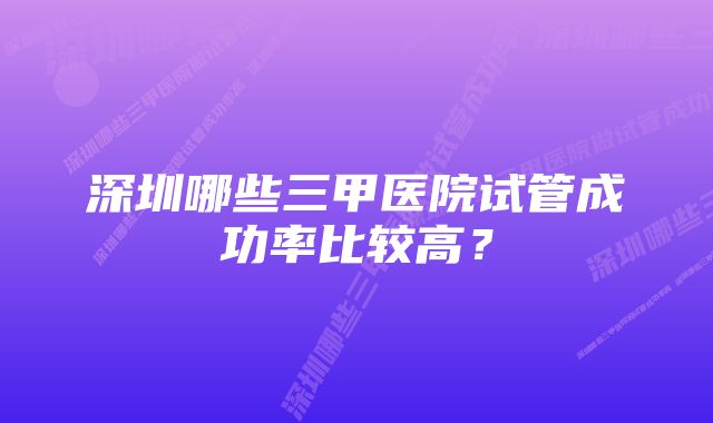 深圳哪些三甲医院试管成功率比较高？