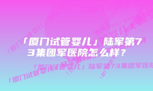 「厦门试管婴儿」陆军第73集团军医院怎么样？