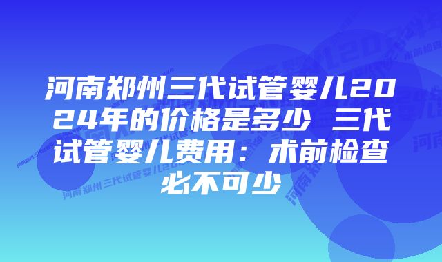 河南郑州三代试管婴儿2024年的价格是多少 三代试管婴儿费用：术前检查必不可少