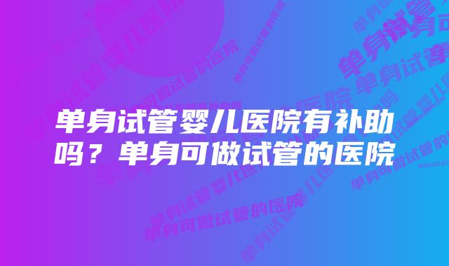 单身试管婴儿医院有补助吗？单身可做试管的医院