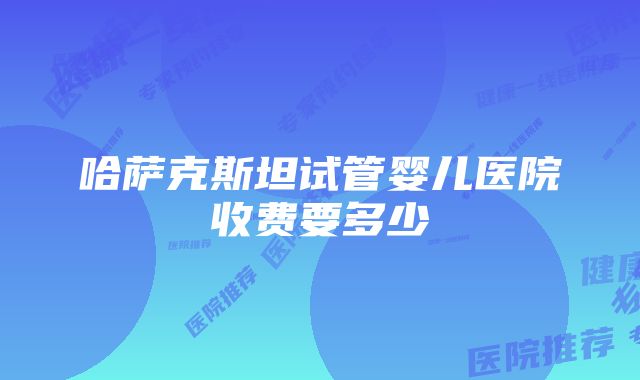 哈萨克斯坦试管婴儿医院收费要多少