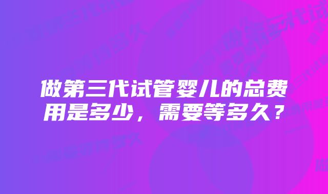 做第三代试管婴儿的总费用是多少，需要等多久？