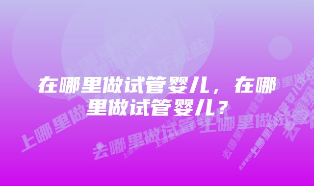 在哪里做试管婴儿，在哪里做试管婴儿？