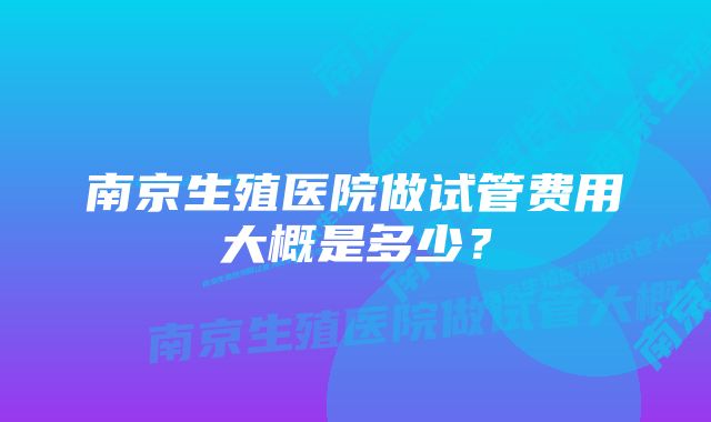 南京生殖医院做试管费用大概是多少？