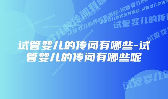 试管婴儿的传闻有哪些-试管婴儿的传闻有哪些呢