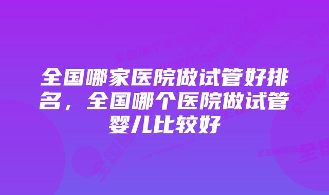 全国哪家医院做试管好排名，全国哪个医院做试管婴儿比较好