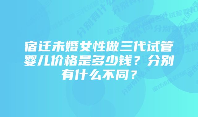 宿迁未婚女性做三代试管婴儿价格是多少钱？分别有什么不同？