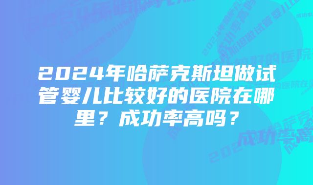 2024年哈萨克斯坦做试管婴儿比较好的医院在哪里？成功率高吗？