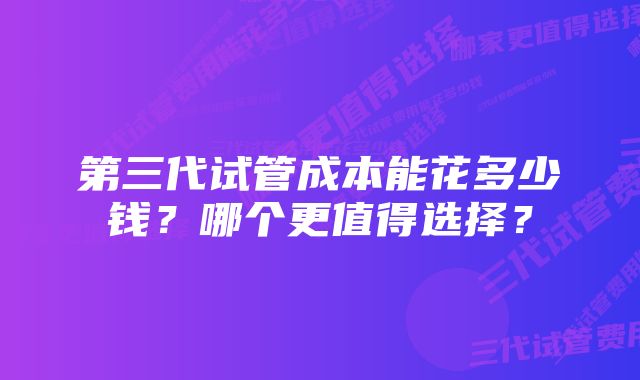 第三代试管成本能花多少钱？哪个更值得选择？