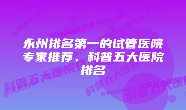 永州排名第一的试管医院专家推荐，科普五大医院排名