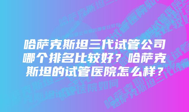 哈萨克斯坦三代试管公司哪个排名比较好？哈萨克斯坦的试管医院怎么样？