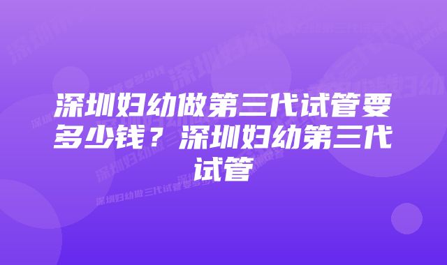 深圳妇幼做第三代试管要多少钱？深圳妇幼第三代试管