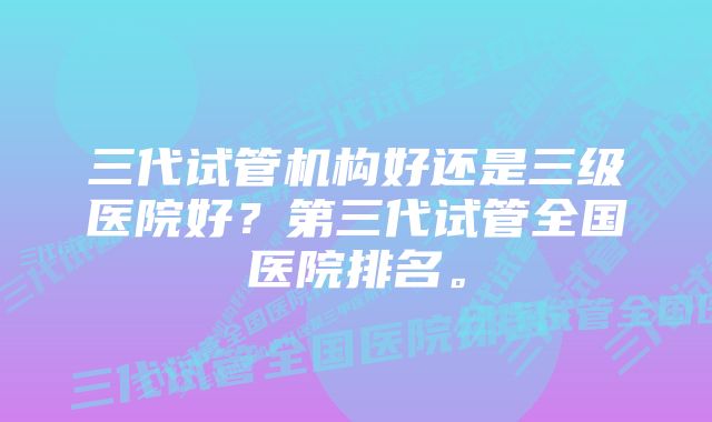 三代试管机构好还是三级医院好？第三代试管全国医院排名。