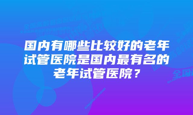 国内有哪些比较好的老年试管医院是国内最有名的老年试管医院？