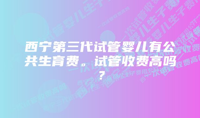 西宁第三代试管婴儿有公共生育费。试管收费高吗？